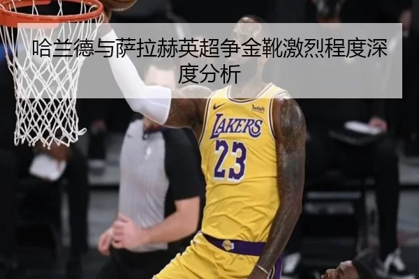 哈兰德与萨拉赫英超争金靴激烈程度深度分析