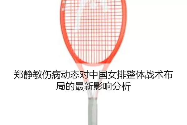 郑静敏伤病动态对中国女排整体战术布局的最新影响分析